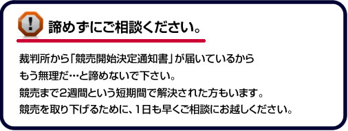 諦めずにご相談ください。裁判所から「競売開始決定通知書」が届いているからもう無理だ・・・と諦めないで下さい。競売まで２週間という短期間で解決された方もいます。競売を取り下げるために、１日も早くご相談にお越しください。