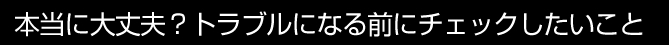 本当に大丈夫？トラブルになる前にチェックしたいこと